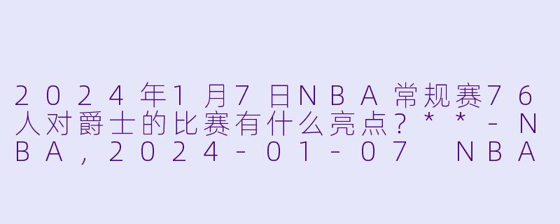 2024年1月7日NBA常规赛76人对爵士的比赛有什么亮点?**
