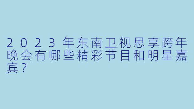 2023年东南卫视思享跨年晚会有哪些精彩节目和明星嘉宾?