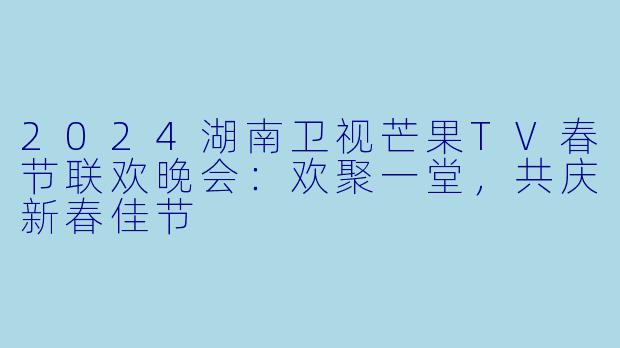 2024湖南卫视芒果TV春节联欢晚会：欢聚一堂，共庆新春佳节