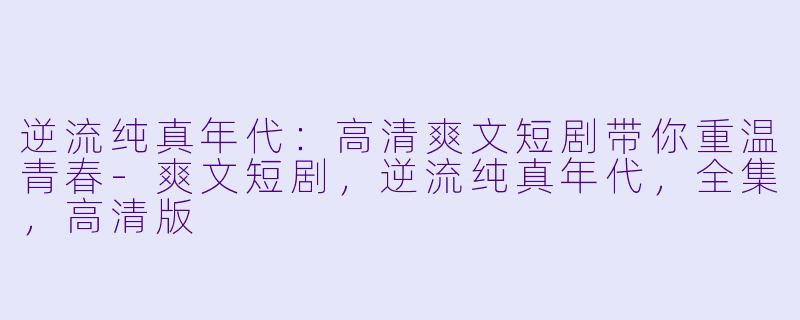 逆流纯真年代：高清爽文短剧带你重温青春-爽文短剧，逆流纯真年代，全集，高清版