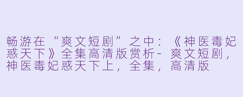 畅游在“爽文短剧”之中：《神医毒妃惑天下》全集高清版赏析-爽文短剧，神医毒妃惑天下上，全集，高清版