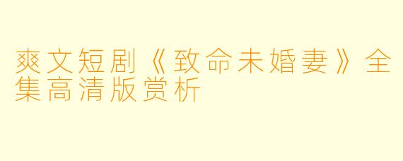 爽文短剧《致命未婚妻》全集高清版赏析