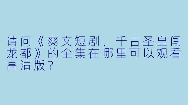 请问《爽文短剧,千古圣皇闯龙都》的全集在哪里可以观看高清版?