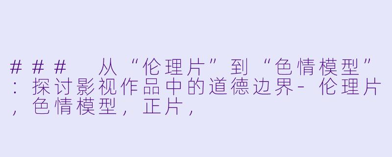 ### 从“伦理片”到“色情模型”：探讨影视作品中的道德边界-伦理片，色情模型，正片，