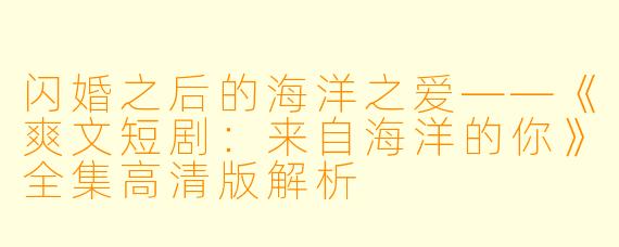 闪婚之后的海洋之爱——《爽文短剧：来自海洋的你》全集高清版解析