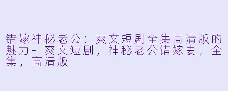 错嫁神秘老公：爽文短剧全集高清版的魅力-爽文短剧，神秘老公错嫁妻，全集，高清版