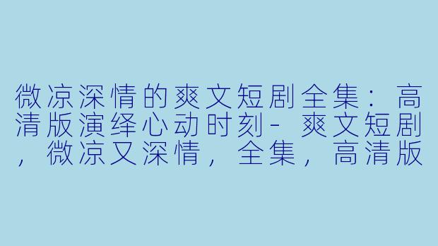 微凉深情的爽文短剧全集：高清版演绎心动时刻-爽文短剧，微凉又深情，全集，高清版