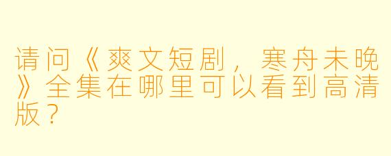 请问《爽文短剧，寒舟未晚》全集在哪里可以看到高清版？
