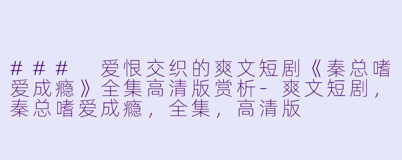 ### 爱恨交织的爽文短剧《秦总嗜爱成瘾》全集高清版赏析-爽文短剧，秦总嗜爱成瘾，全集，高清版