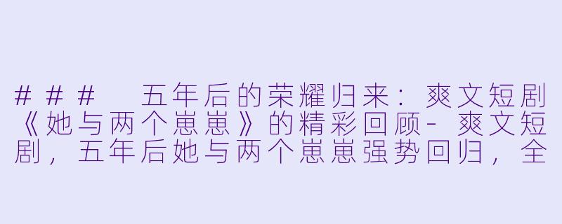 ### 五年后的荣耀归来：爽文短剧《她与两个崽崽》的精彩回顾-爽文短剧，五年后她与两个崽崽强势回归，全集，高清版