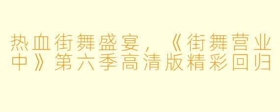 热血街舞盛宴，《街舞营业中》第六季高清版精彩回归