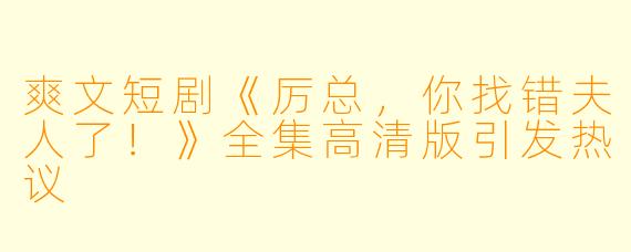 爽文短剧《厉总，你找错夫人了！》全集高清版引发热议