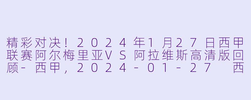 精彩对决!2024年1月27日西甲联赛阿尔梅里亚VS阿拉维斯高清版回顾