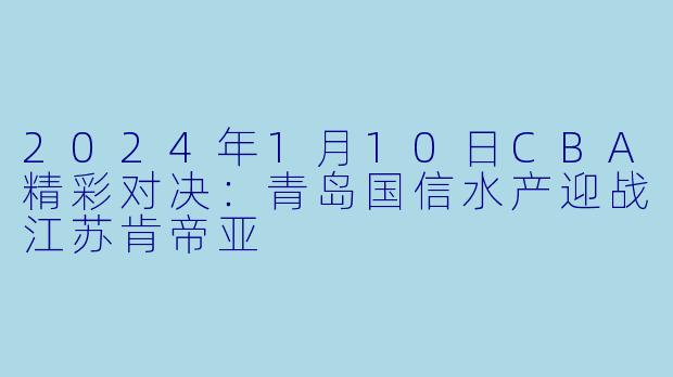 2024年1月10日CBA精彩对决：青岛国信水产迎战江苏肯帝亚