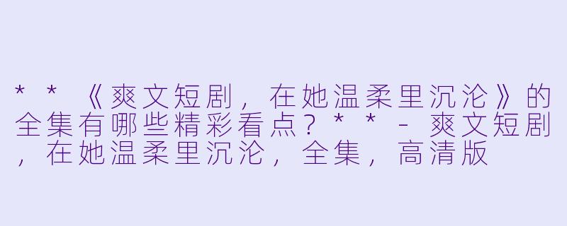 **《爽文短剧,在她温柔里沉沦》的全集有哪些精彩看点?**