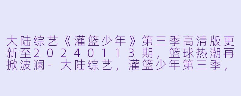 大陆综艺《灌篮少年》第三季高清版更新至20240113期，篮球热潮再掀波澜-大陆综艺，灌篮少年第三季，更新至20240113期，高清版