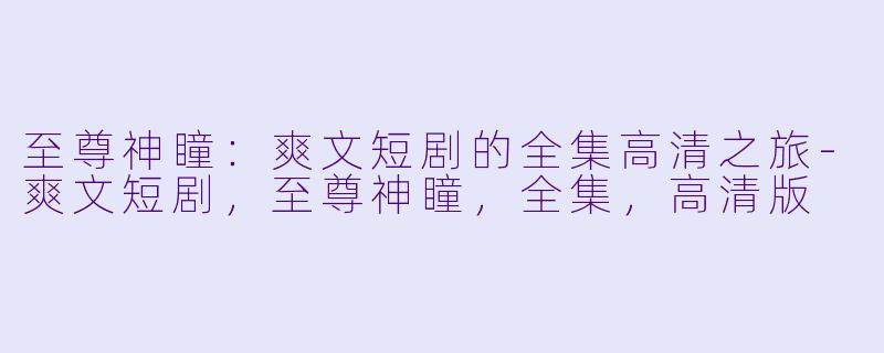 至尊神瞳：爽文短剧的全集高清之旅-爽文短剧，至尊神瞳，全集，高清版