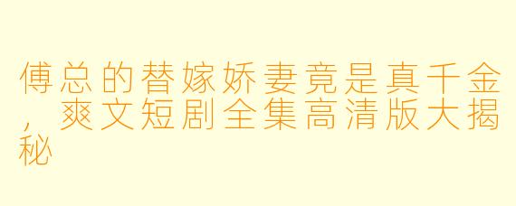 傅总的替嫁娇妻竟是真千金，爽文短剧全集高清版大揭秘
