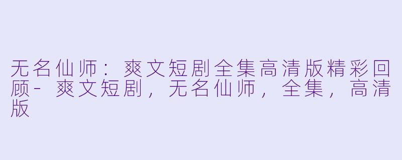 无名仙师：爽文短剧全集高清版精彩回顾-爽文短剧，无名仙师，全集，高清版