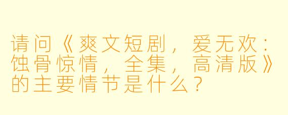 请问《爽文短剧,爱无欢:蚀骨惊情,全集,高清版》的主要情节是什么?