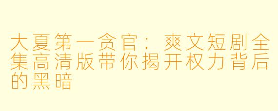 大夏第一贪官：爽文短剧全集高清版带你揭开权力背后的黑暗