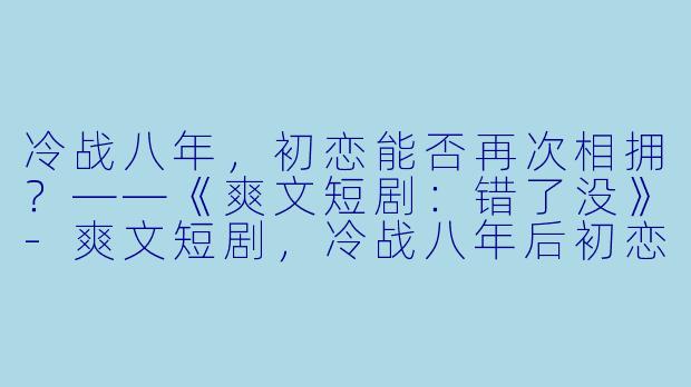 冷战八年,初恋能否再次相拥?——《爽文短剧:错了没》