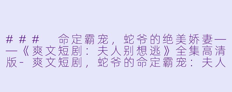 ### 命定霸宠，蛇爷的绝美娇妻——《爽文短剧：夫人别想逃》全集高清版-爽文短剧，蛇爷的命定霸宠：夫人别想逃，全集，高清版