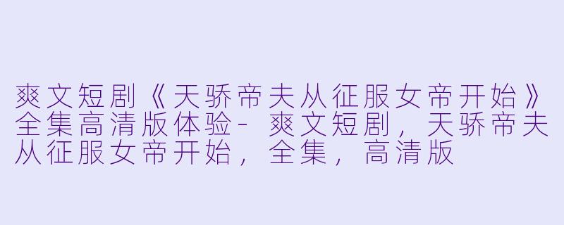 爽文短剧《天骄帝夫从征服女帝开始》全集高清版体验-爽文短剧，天骄帝夫从征服女帝开始，全集，高清版