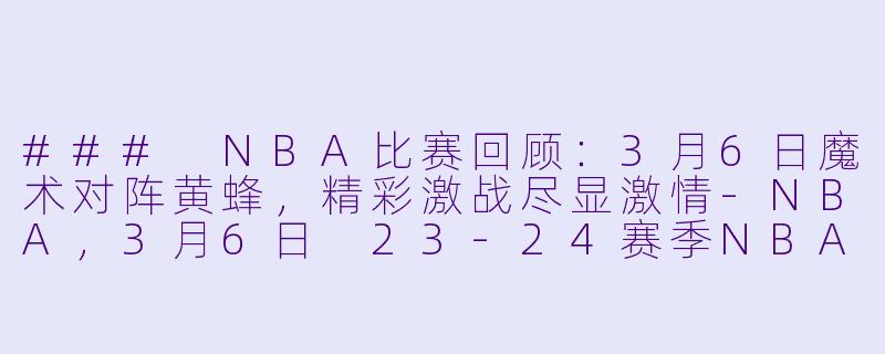 ### NBA比赛回顾：3月6日魔术对阵黄蜂，精彩激战尽显激情-NBA，3月6日 23-24赛季NBA常规赛 魔术 VS 黄蜂，正赛，高清版