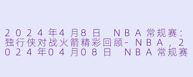 2024年4月8日 NBA常规赛：独行侠对战火箭精彩回顾-NBA，2024年04月08日 NBA常规赛 独行侠vs火箭，正赛，高清版