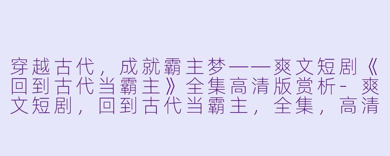 穿越古代，成就霸主梦——爽文短剧《回到古代当霸主》全集高清版赏析-爽文短剧，回到古代当霸主，全集，高清版
