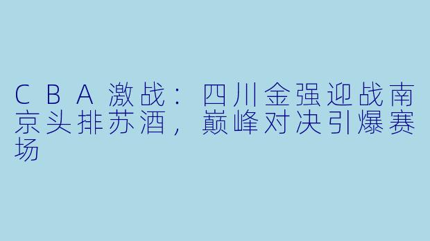 CBA激战：四川金强迎战南京头排苏酒，巅峰对决引爆赛场