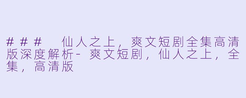 ### 仙人之上，爽文短剧全集高清版深度解析-爽文短剧，仙人之上，全集，高清版