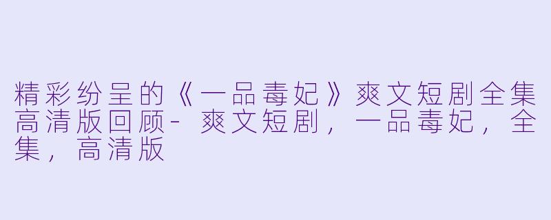 精彩纷呈的《一品毒妃》爽文短剧全集高清版回顾-爽文短剧，一品毒妃，全集，高清版