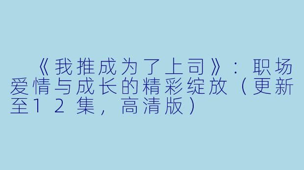  《我推成为了上司》：职场爱情与成长的精彩绽放（更新至12集，高清版）