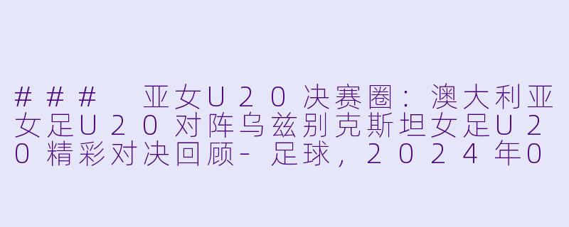 ### 亚女U20决赛圈:澳大利亚女足U20对阵乌兹别克斯坦女足U20精彩对决回顾