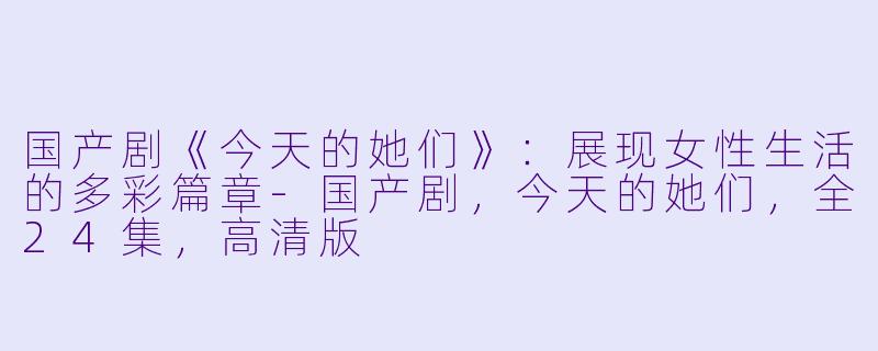 国产剧《今天的她们》：展现女性生活的多彩篇章-国产剧，今天的她们，全24集，高清版