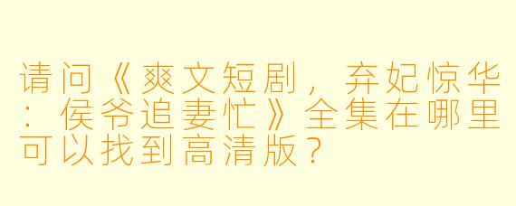 请问《爽文短剧,弃妃惊华:侯爷追妻忙》全集在哪里可以找到高清版?