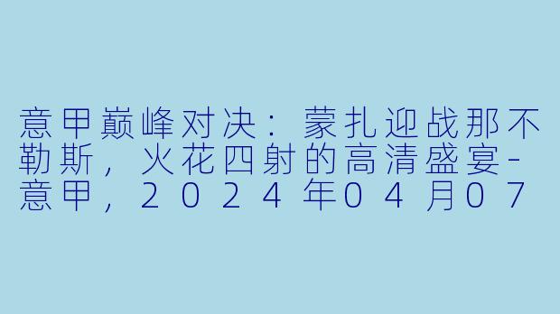 意甲巅峰对决：蒙扎迎战那不勒斯，火花四射的高清盛宴-意甲，2024年04月07日 意甲联赛 蒙扎vs那不勒斯，正赛，高清版