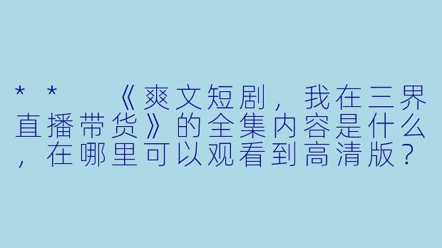 ** 《爽文短剧,我在三界直播带货》的全集内容是什么,在哪里可以观看到高清版?**
