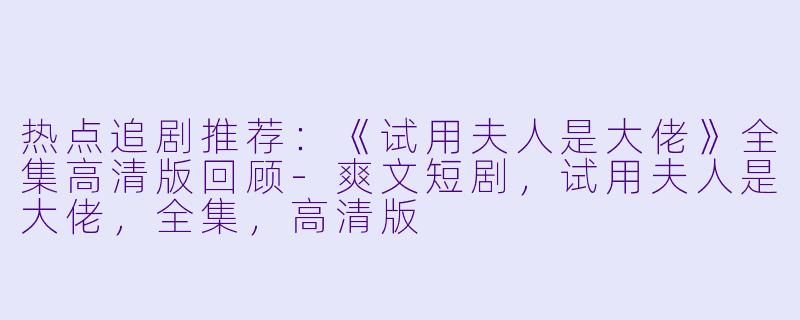 热点追剧推荐：《试用夫人是大佬》全集高清版回顾-爽文短剧，试用夫人是大佬，全集，高清版