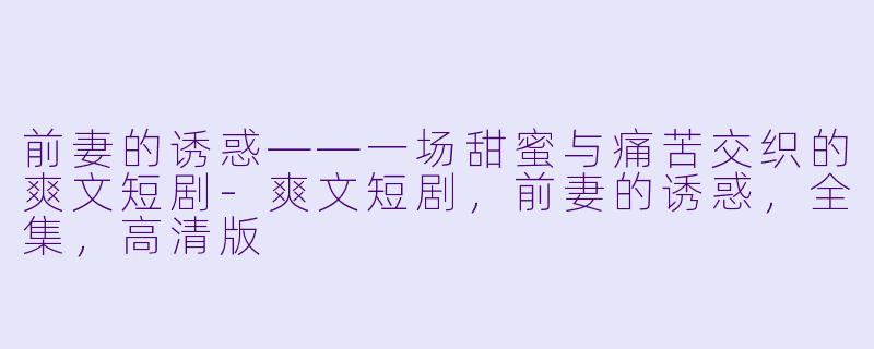 前妻的诱惑——一场甜蜜与痛苦交织的爽文短剧-爽文短剧，前妻的诱惑，全集，高清版