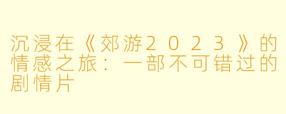 沉浸在《郊游2023》的情感之旅:一部不可错过的剧情片