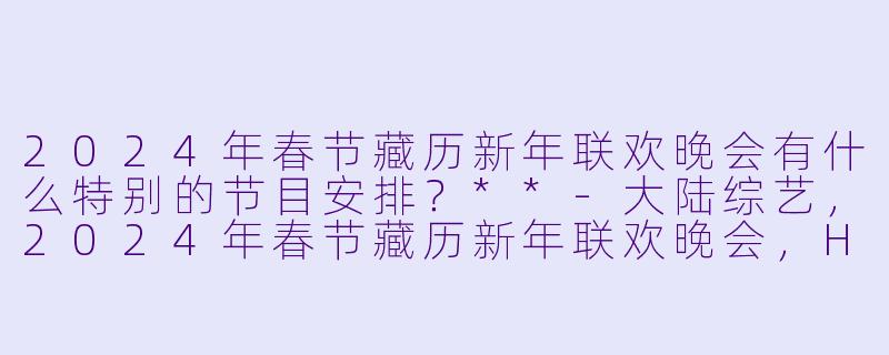 2024年春节藏历新年联欢晚会有什么特别的节目安排?**