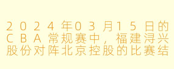 2024年03月15日的CBA常规赛中,福建浔兴股份对阵北京控股的比赛结果如何?****