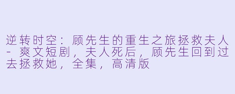逆转时空：顾先生的重生之旅拯救夫人-爽文短剧，夫人死后，顾先生回到过去拯救她，全集，高清版