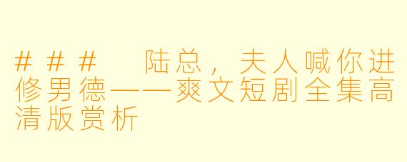 ### 陆总，夫人喊你进修男德——爽文短剧全集高清版赏析