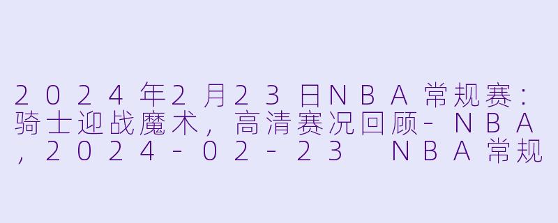 2024年2月23日NBA常规赛:骑士迎战魔术,高清赛况回顾