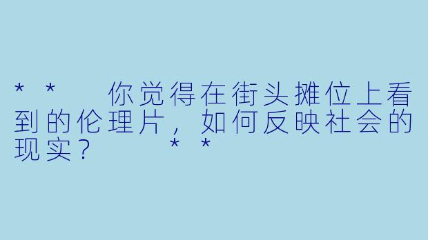 ** 你觉得在街头摊位上看到的伦理片,如何反映社会的现实? **