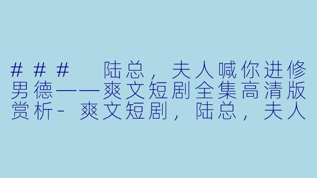 ### 陆总，夫人喊你进修男德——爽文短剧全集高清版赏析-爽文短剧，陆总，夫人喊你进修男德，全集，高清版